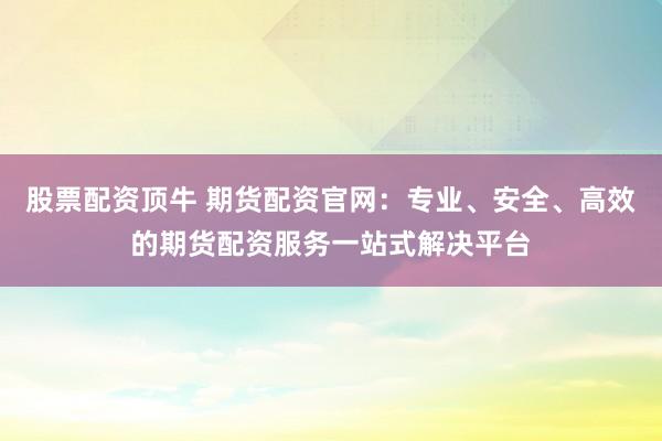 股票配资顶牛 期货配资官网：专业、安全、高效的期货配资服务一站式解决平台