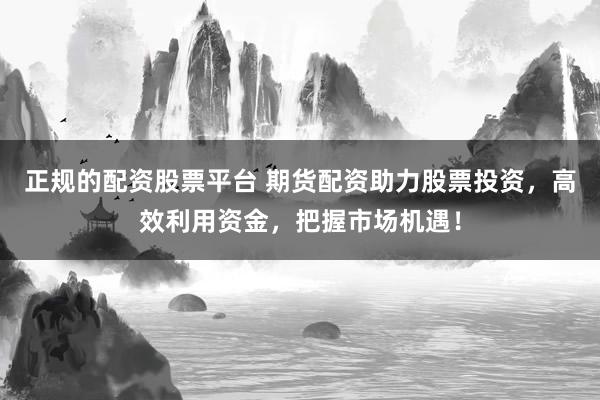 正规的配资股票平台 期货配资助力股票投资，高效利用资金，把握市场机遇！