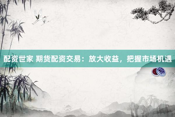 配资世家 期货配资交易：放大收益，把握市场机遇