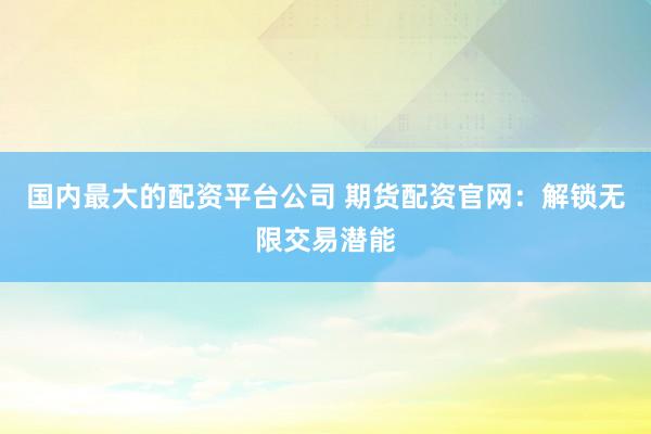 国内最大的配资平台公司 期货配资官网：解锁无限交易潜能