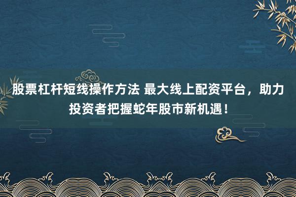 股票杠杆短线操作方法 最大线上配资平台，助力投资者把握蛇年股市新机遇！