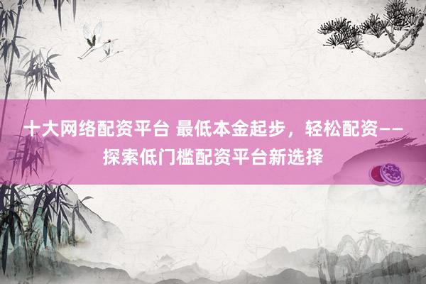 十大网络配资平台 最低本金起步，轻松配资——探索低门槛配资平台新选择