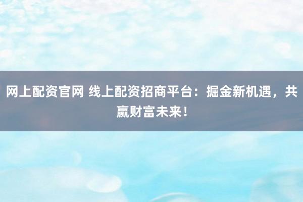 网上配资官网 线上配资招商平台：掘金新机遇，共赢财富未来！
