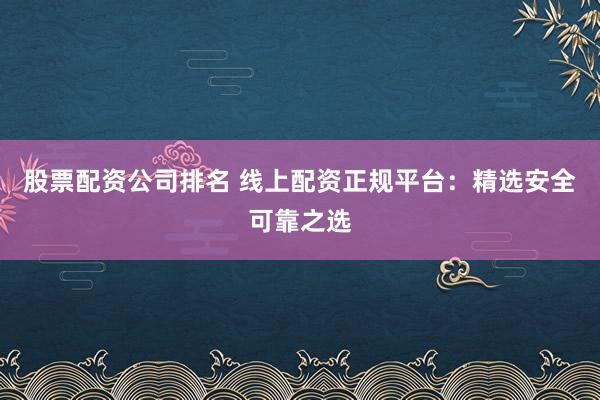 股票配资公司排名 线上配资正规平台：精选安全可靠之选