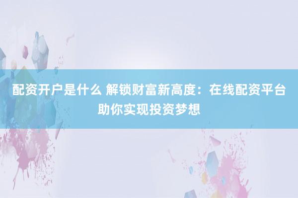 配资开户是什么 解锁财富新高度：在线配资平台助你实现投资梦想