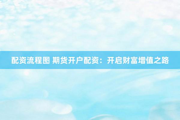配资流程图 期货开户配资：开启财富增值之路