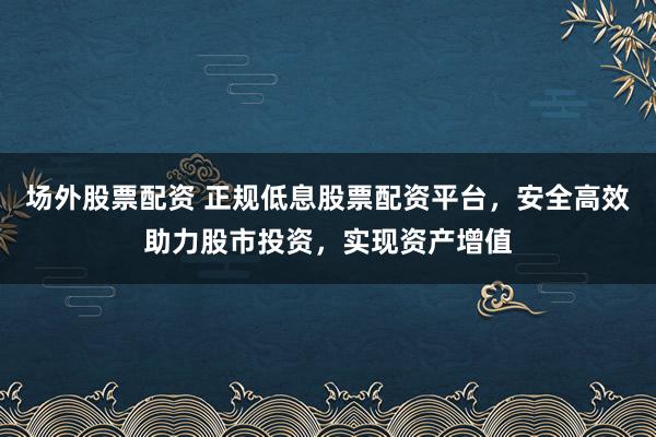 场外股票配资 正规低息股票配资平台，安全高效助力股市投资，实现资产增值