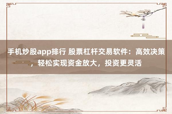 手机炒股app排行 股票杠杆交易软件：高效决策，轻松实现资金放大，投资更灵活