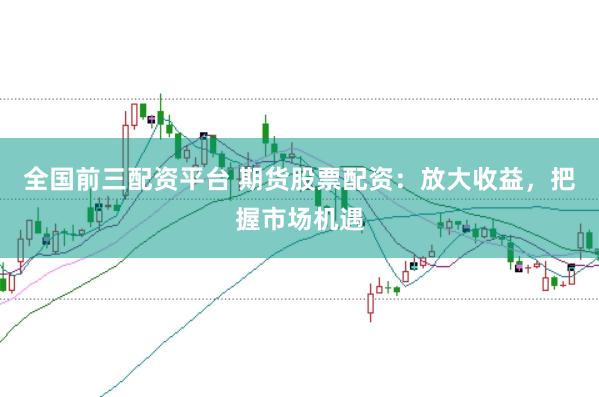全国前三配资平台 期货股票配资：放大收益，把握市场机遇