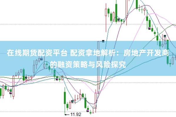 在线期货配资平台 配资拿地解析：房地产开发商的融资策略与风险探究