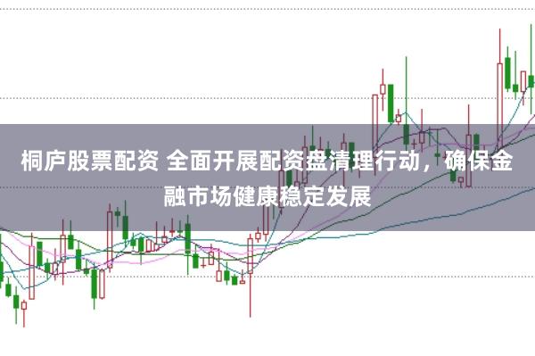 桐庐股票配资 全面开展配资盘清理行动，确保金融市场健康稳定发展