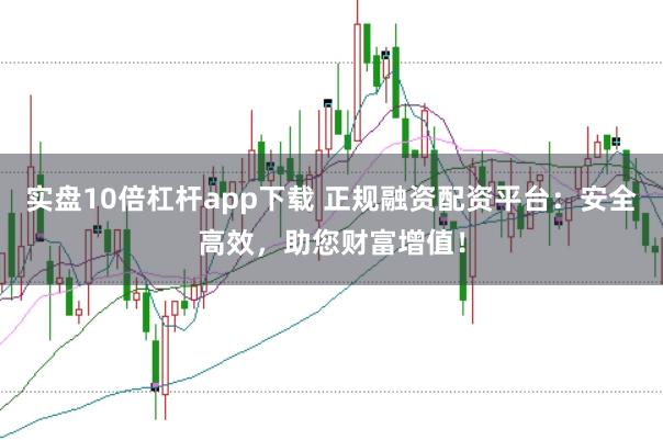 实盘10倍杠杆app下载 正规融资配资平台：安全高效，助您财富增值！