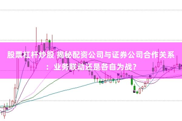 股票杠杆炒股 揭秘配资公司与证券公司合作关系：业务联动还是各自为战？