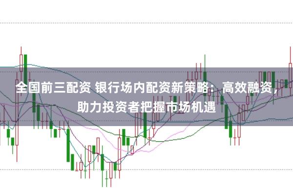 全国前三配资 银行场内配资新策略：高效融资，助力投资者把握市场机遇