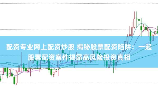 配资专业网上配资炒股 揭秘股票配资陷阱：一起股票配资案件揭露高风险投资真相