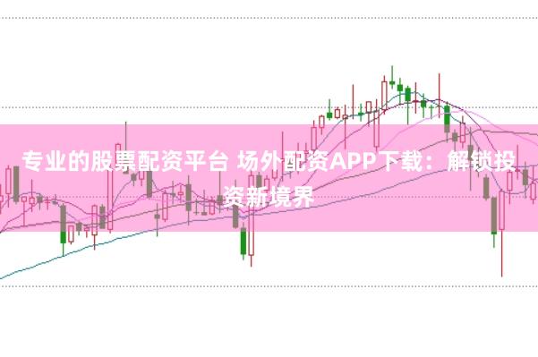 专业的股票配资平台 场外配资APP下载：解锁投资新境界