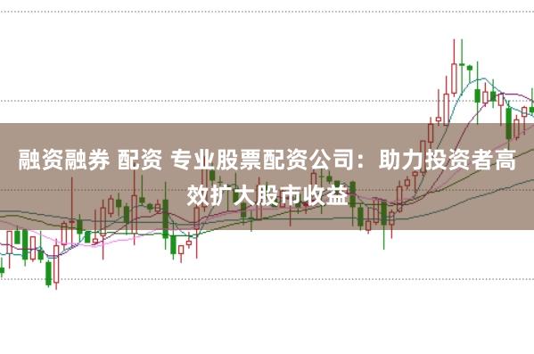 融资融券 配资 专业股票配资公司：助力投资者高效扩大股市收益