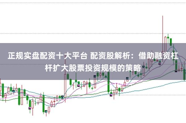 正规实盘配资十大平台 配资股解析：借助融资杠杆扩大股票投资规模的策略