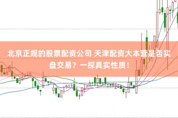 北京正规的股票配资公司 天津配资大本营是否实盘交易？一探真实性质！