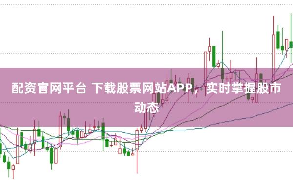 配资官网平台 下载股票网站APP，实时掌握股市动态