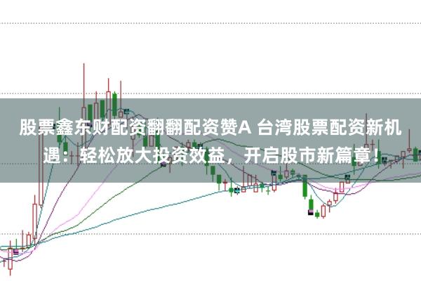 股票鑫东财配资翻翻配资赞A 台湾股票配资新机遇：轻松放大投资效益，开启股市新篇章！