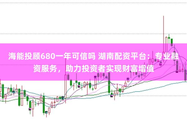 海能投顾680一年可信吗 湖南配资平台：专业融资服务，助力投资者实现财富增值