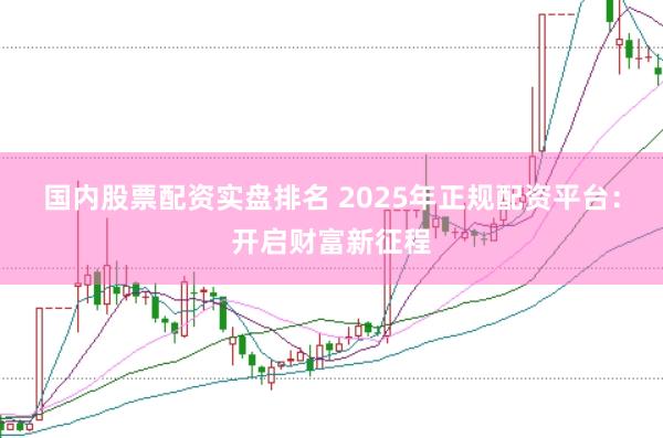 国内股票配资实盘排名 2025年正规配资平台：开启财富新征程