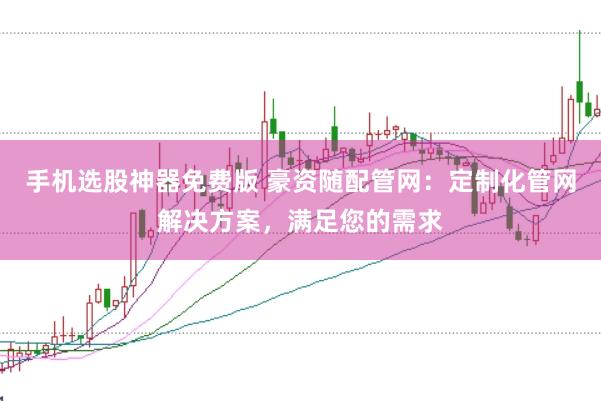 手机选股神器免费版 豪资随配管网：定制化管网解决方案，满足您的需求