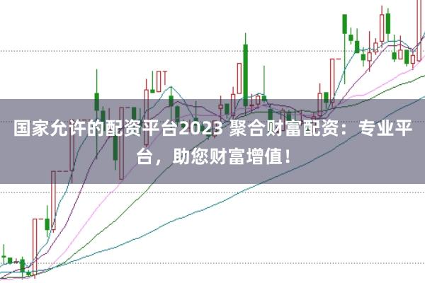国家允许的配资平台2023 聚合财富配资：专业平台，助您财富增值！