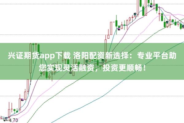 兴证期货app下载 洛阳配资新选择：专业平台助您实现灵活融资，投资更顺畅！