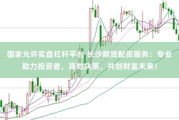 国家允许实盘杠杆平台 长沙期货配资服务：专业助力投资者，高效决策，共创财富未来！