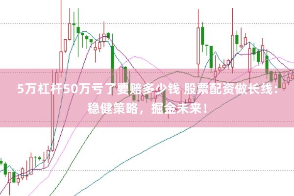 5万杠杆50万亏了要赔多少钱 股票配资做长线：稳健策略，掘金未来！