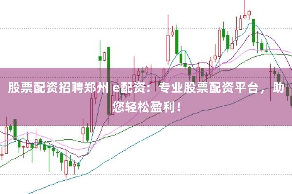 股票配资招聘郑州 e配资：专业股票配资平台，助您轻松盈利！
