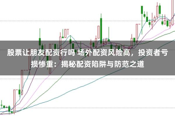 股票让朋友配资行吗 场外配资风险高，投资者亏损惨重：揭秘配资陷阱与防范之道