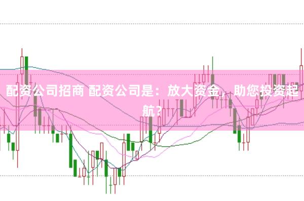 配资公司招商 配资公司是：放大资金，助您投资起航？