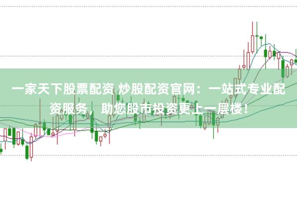 一家天下股票配资 炒股配资官网：一站式专业配资服务，助您股市投资更上一层楼！