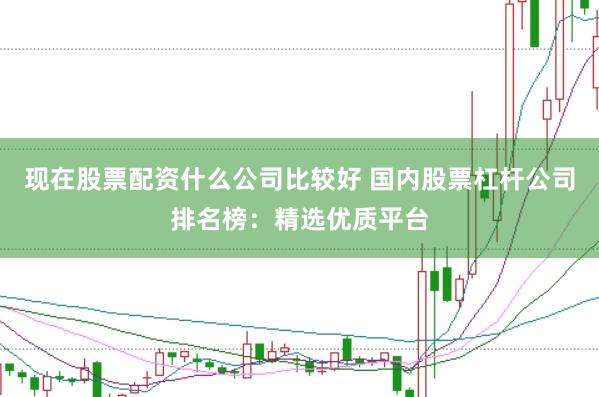 现在股票配资什么公司比较好 国内股票杠杆公司排名榜：精选优质平台