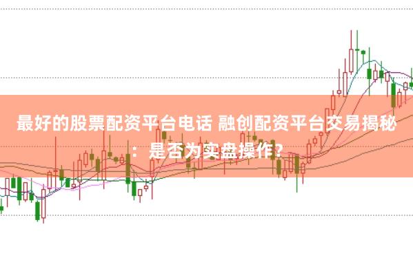 最好的股票配资平台电话 融创配资平台交易揭秘：是否为实盘操作？