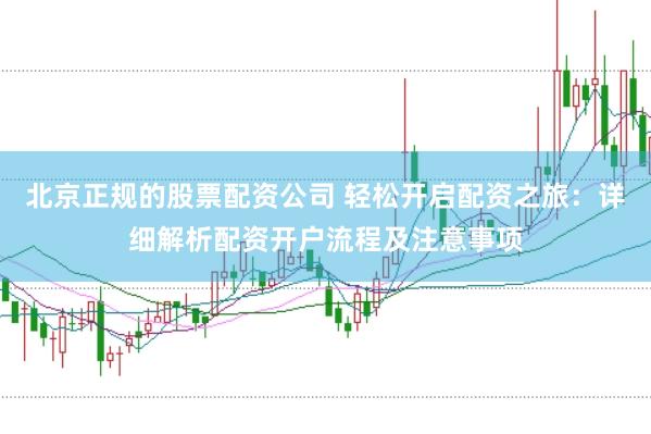 北京正规的股票配资公司 轻松开启配资之旅：详细解析配资开户流程及注意事项