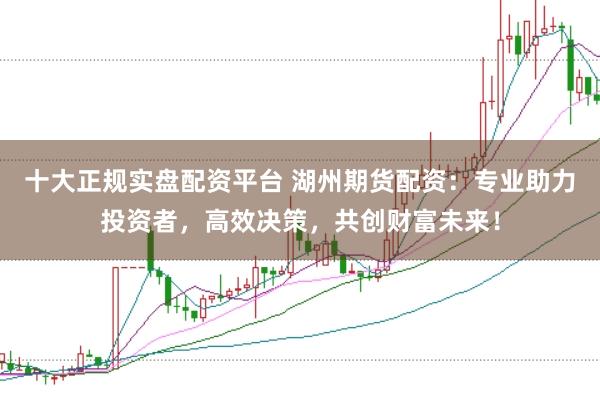 十大正规实盘配资平台 湖州期货配资：专业助力投资者，高效决策，共创财富未来！