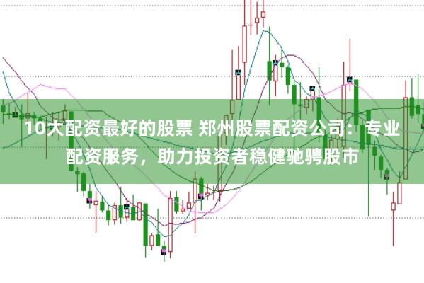 10大配资最好的股票 郑州股票配资公司：专业配资服务，助力投资者稳健驰骋股市
