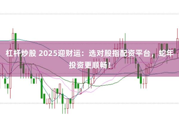 杠杆炒股 2025迎财运：选对股指配资平台，蛇年投资更顺畅！
