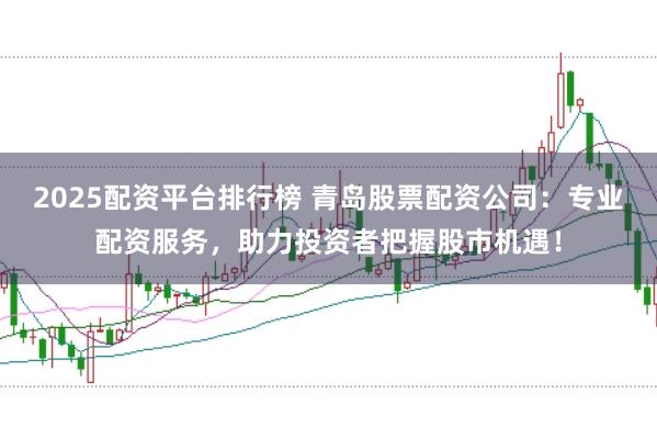 2025配资平台排行榜 青岛股票配资公司:专业配资服务,助力投资者把握股市机遇!