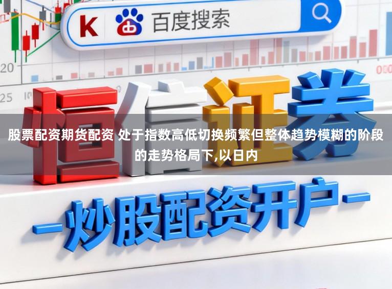 股票配资期货配资 处于指数高低切换频繁但整体趋势模糊的阶段的走势格局下，以日内