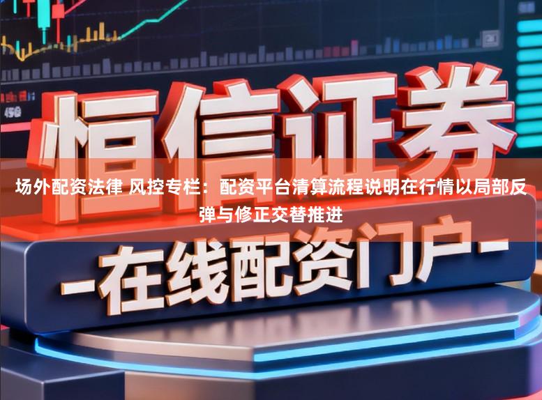 场外配资法律 风控专栏：配资平台清算流程说明在行情以局部反弹与修正交替推进