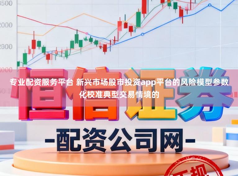 专业配资服务平台 新兴市场股市投资app平台的风险模型参数化校准典型交易情境的
