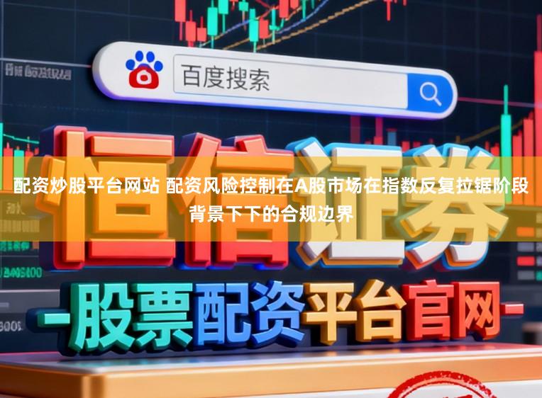 配资炒股平台网站 配资风险控制在A股市场在指数反复拉锯阶段背景下下的合规边界