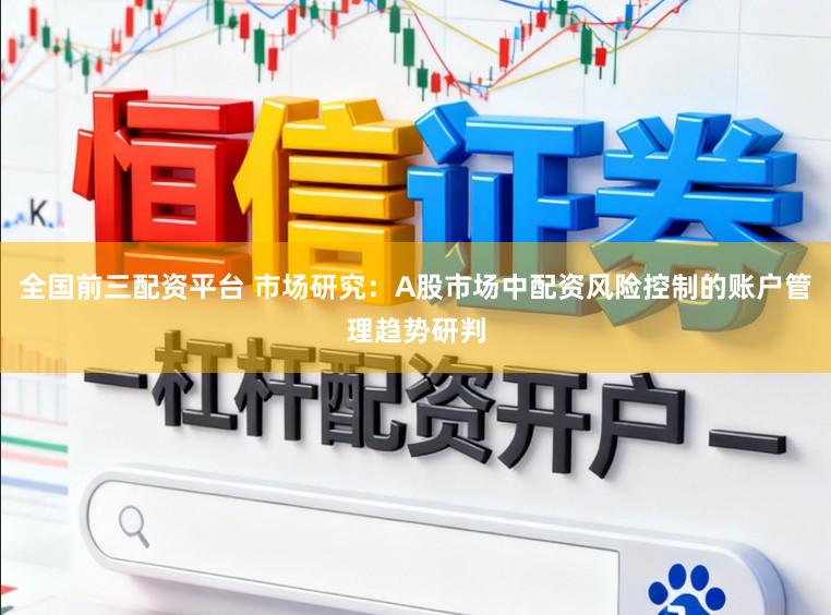 全国前三配资平台 市场研究：A股市场中配资风险控制的账户管理趋势研判