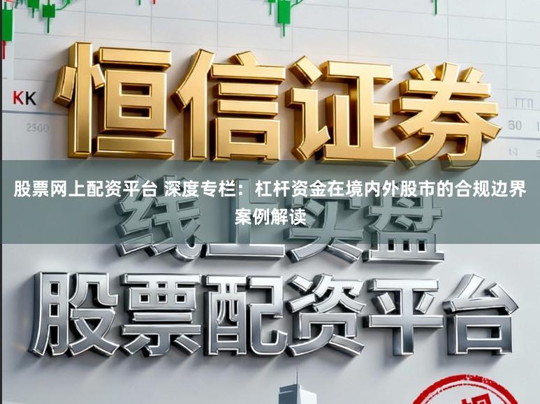 股票网上配资平台 深度专栏：杠杆资金在境内外股市的合规边界案例解读
