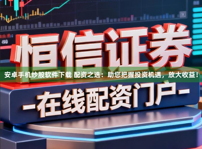 安卓手机炒股软件下载 配资之选：助您把握投资机遇，放大收益！